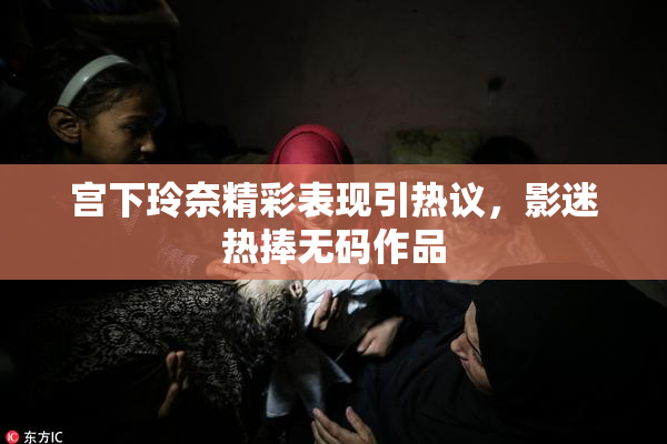 宫下玲奈精彩表现引热议，影迷热捧无码作品