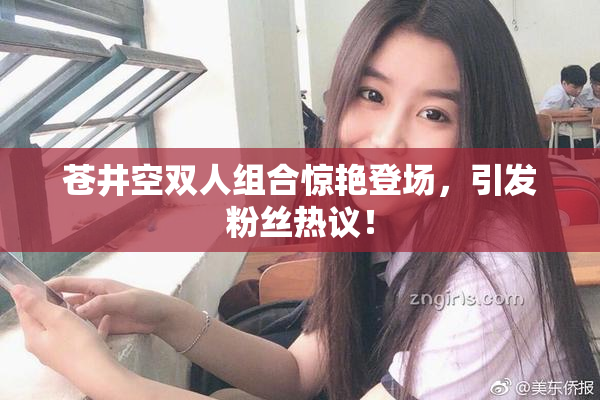苍井空双人组合惊艳登场，引发粉丝热议！