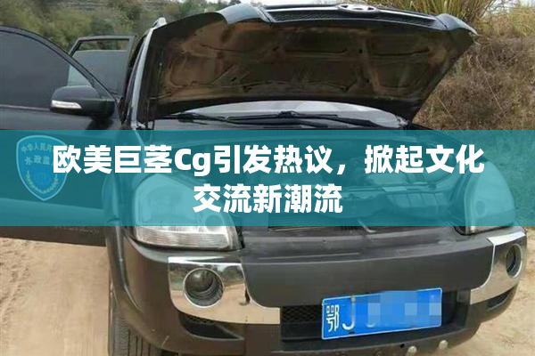 欧美巨茎Cg引发热议，掀起文化交流新潮流