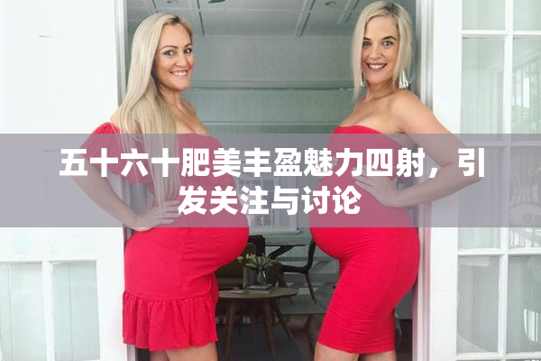 五十六十肥美丰盈魅力四射，引发关注与讨论
