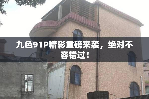 九色91P精彩重磅来袭，绝对不容错过！