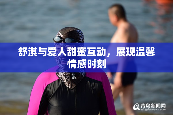 舒淇与爱人甜蜜互动，展现温馨情感时刻
