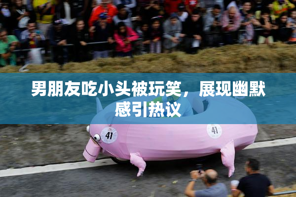 男朋友吃小头被玩笑，展现幽默感引热议