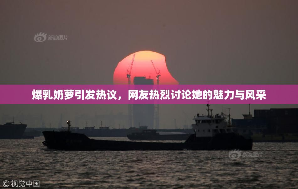爆乳奶萝引发热议，网友热烈讨论她的魅力与风采