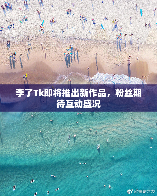 李了Tk即将推出新作品，粉丝期待互动盛况
