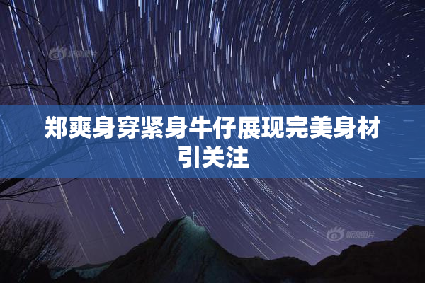 郑爽身穿紧身牛仔展现完美身材引关注