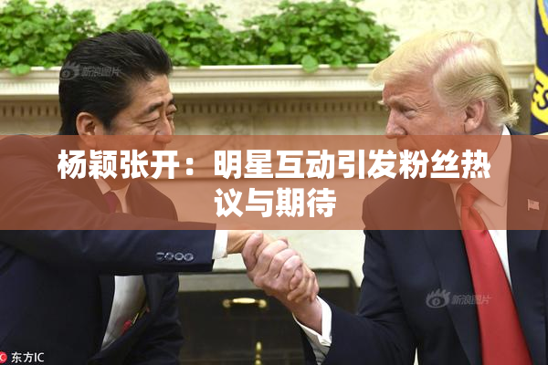 杨颖张开：明星互动引发粉丝热议与期待