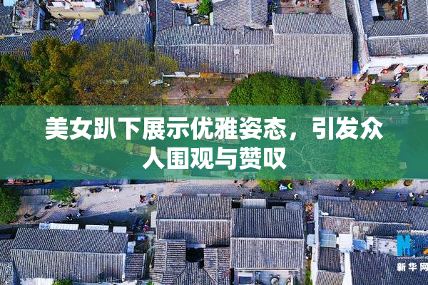 美女趴下展示优雅姿态，引发众人围观与赞叹