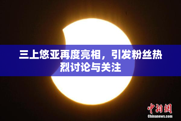 三上悠亚再度亮相，引发粉丝热烈讨论与关注