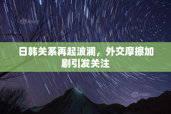 日韩关系再起波澜，外交摩擦加剧引发关注