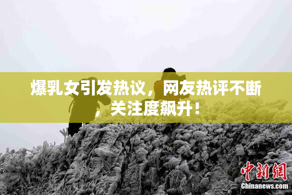 爆乳女引发热议，网友热评不断，关注度飙升！