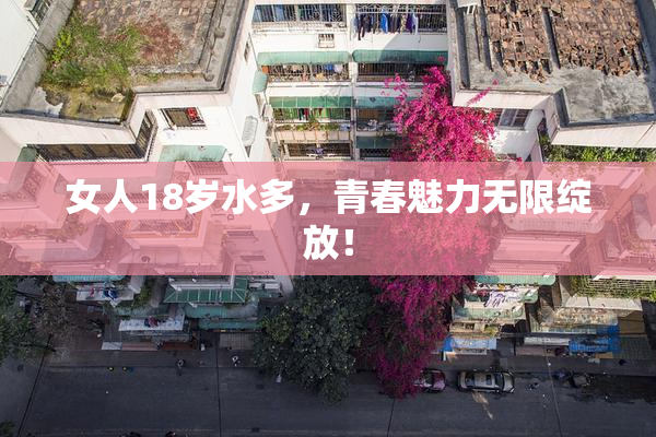 女人18岁水多，青春魅力无限绽放！