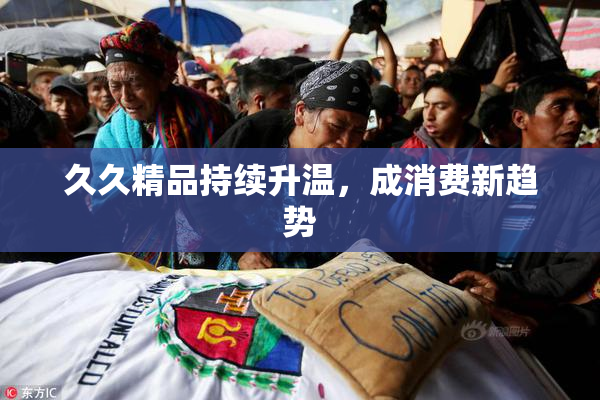 久久精品持续升温，成消费新趋势