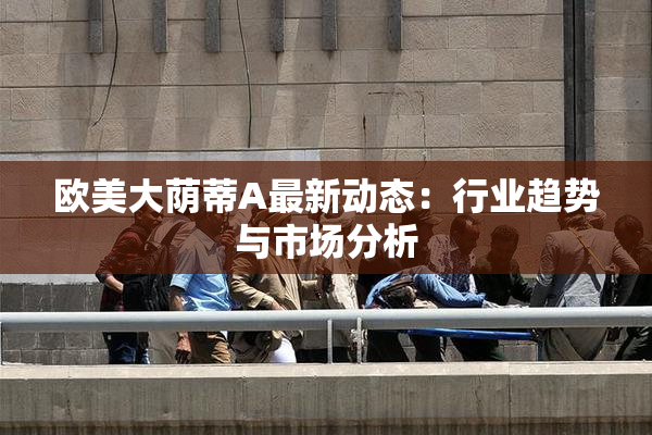 欧美大荫蒂A最新动态：行业趋势与市场分析