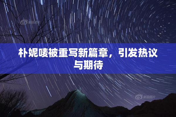 朴妮唛被重写新篇章，引发热议与期待