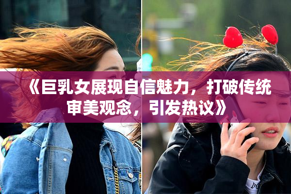 《巨乳女展现自信魅力，打破传统审美观念，引发热议》