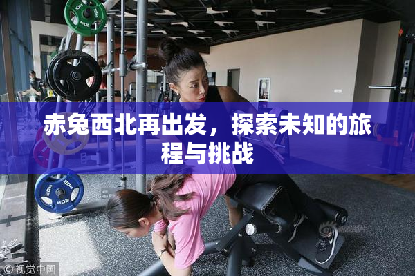 赤兔西北再出发，探索未知的旅程与挑战