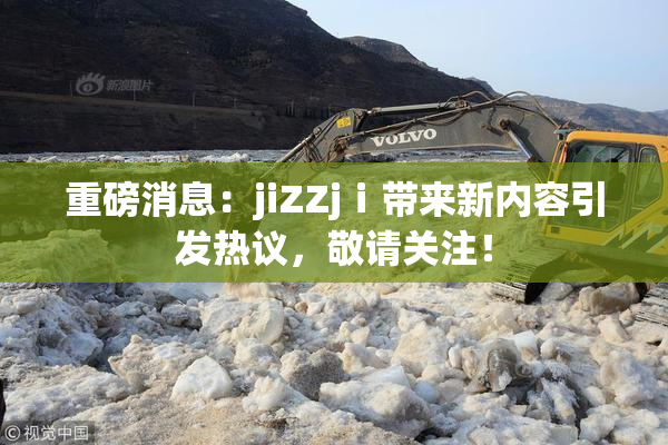 重磅消息：jiZZjⅰ带来新内容引发热议，敬请关注！