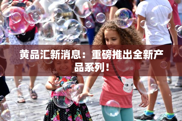 黄品汇新消息：重磅推出全新产品系列！