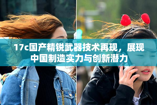 17c国产精锐武器技术再现，展现中国制造实力与创新潜力