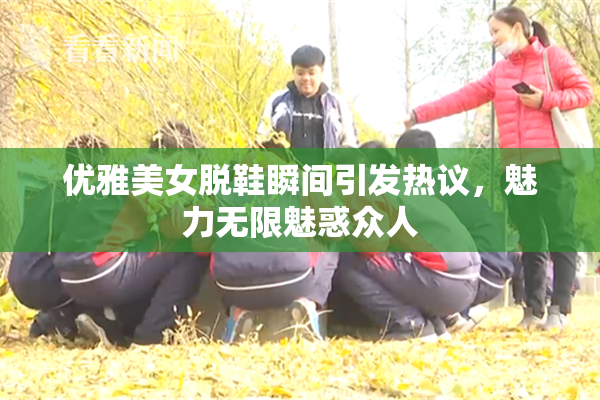 优雅美女脱鞋瞬间引发热议，魅力无限魅惑众人