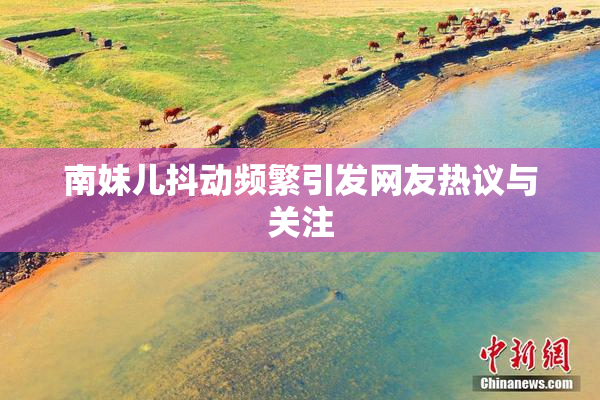 南妹儿抖动频繁引发网友热议与关注
