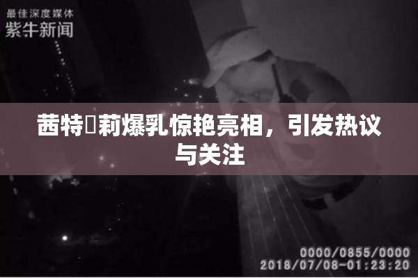 茜特菈莉爆乳惊艳亮相，引发热议与关注