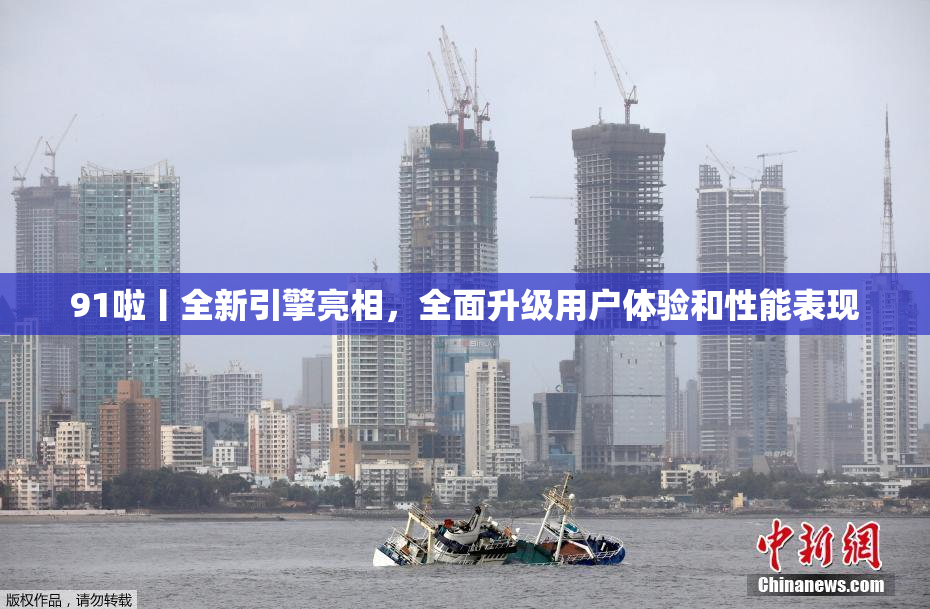 91啦丨全新引擎亮相，全面升级用户体验和性能表现