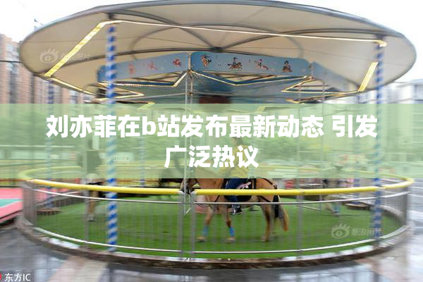 刘亦菲在b站发布最新动态 引发广泛热议