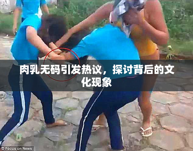 肉乳无码引发热议，探讨背后的文化现象