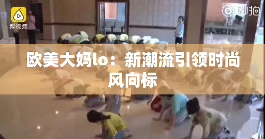 欧美大妈lo：新潮流引领时尚风向标