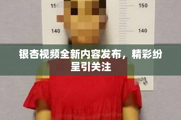 银杏视频全新内容发布，精彩纷呈引关注