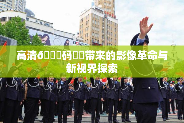 高清🈚码❌‌带来的影像革命与新视界探索