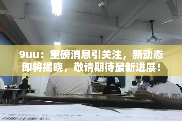 9uu：重磅消息引关注，新动态即将揭晓，敬请期待最新进展！