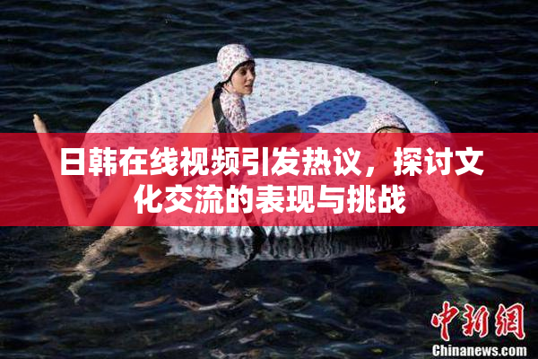 日韩在线视频引发热议，探讨文化交流的表现与挑战