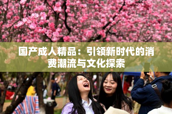 国产成人精品：引领新时代的消费潮流与文化探索