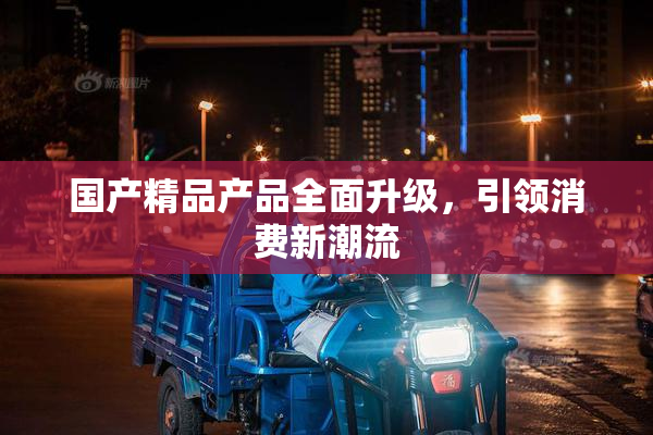 国产精品产品全面升级，引领消费新潮流