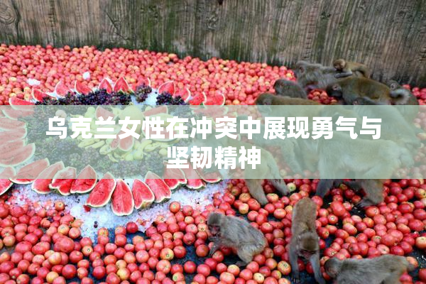 乌克兰女性在冲突中展现勇气与坚韧精神