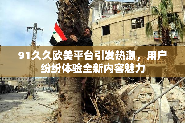91久久欧美平台引发热潮，用户纷纷体验全新内容魅力