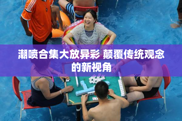 潮喷合集大放异彩 颠覆传统观念的新视角