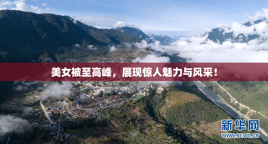 美女被至高峰，展现惊人魅力与风采！