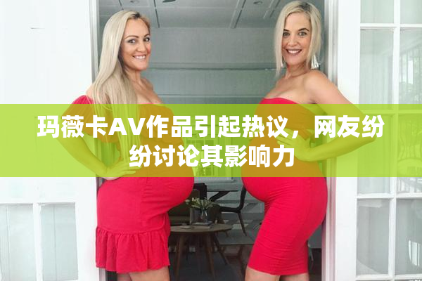 玛薇卡AV作品引起热议，网友纷纷讨论其影响力