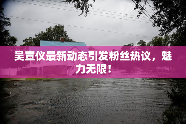 吴宣仪最新动态引发粉丝热议，魅力无限！