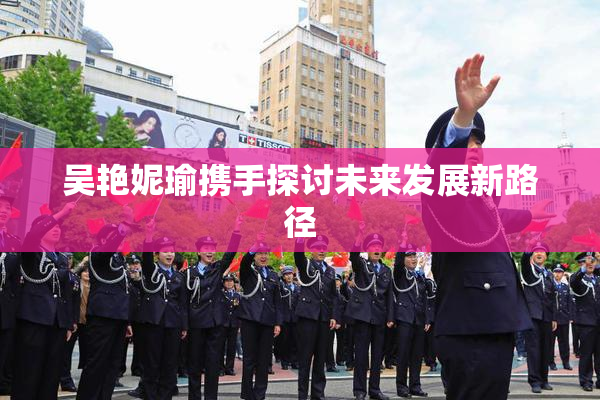 吴艳妮瑜携手探讨未来发展新路径