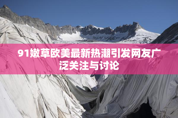 91嫩草欧美最新热潮引发网友广泛关注与讨论