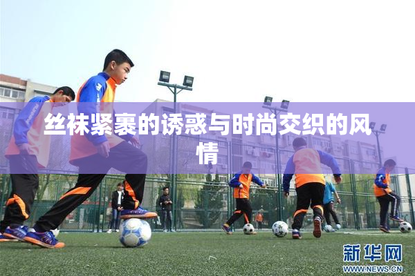 丝袜紧裹的诱惑与时尚交织的风情