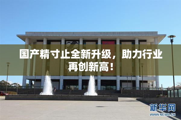国产精寸止全新升级，助力行业再创新高！