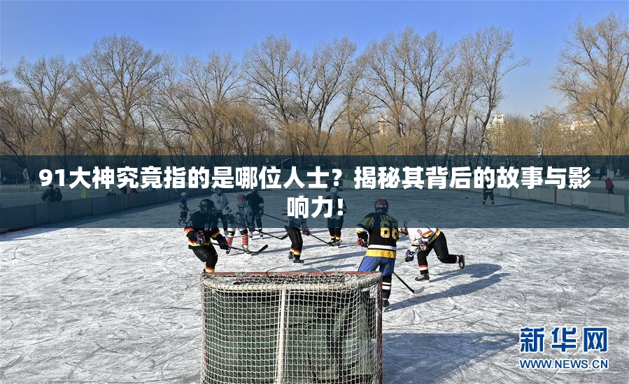 91大神究竟指的是哪位人士？揭秘其背后的故事与影响力！