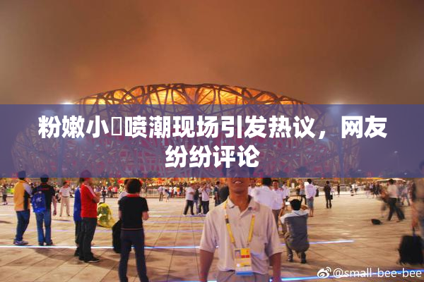 粉嫩小泬喷潮现场引发热议，网友纷纷评论