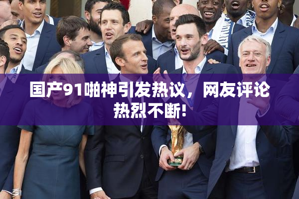 国产91啪神引发热议，网友评论热烈不断!